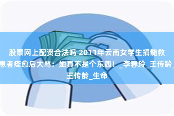 股票网上配资合法吗 2011年云南女学生捐髓救人，患者痊愈后大骂：她真不是个东西！_李春玲_王传龄_生命