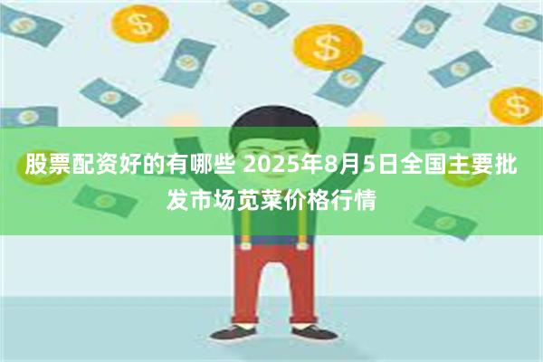 股票配资好的有哪些 2025年8月5日全国主要批发市场苋菜价格行情