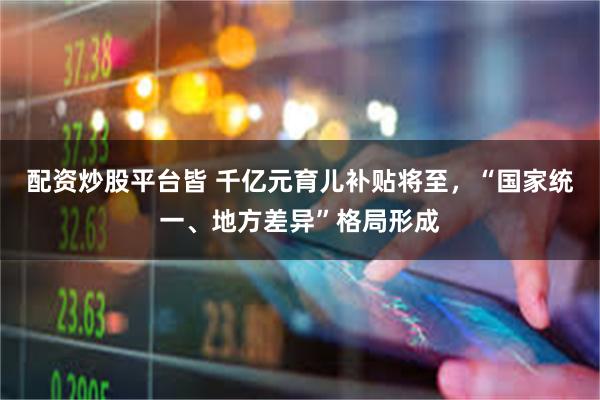 配资炒股平台皆 千亿元育儿补贴将至，“国家统一、地方差异”格局形成
