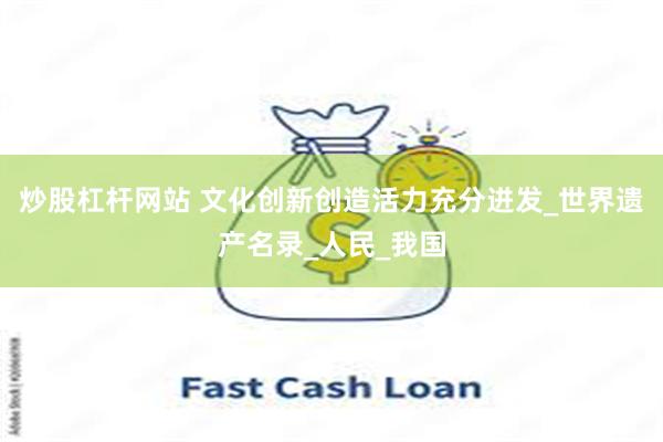 炒股杠杆网站 文化创新创造活力充分迸发_世界遗产名录_人民_我国