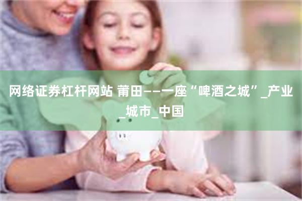网络证券杠杆网站 莆田——一座“啤酒之城”_产业_城市_中国