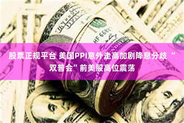 股票正规平台 美国PPI意外走高加剧降息分歧 “双普会”前美股高位震荡