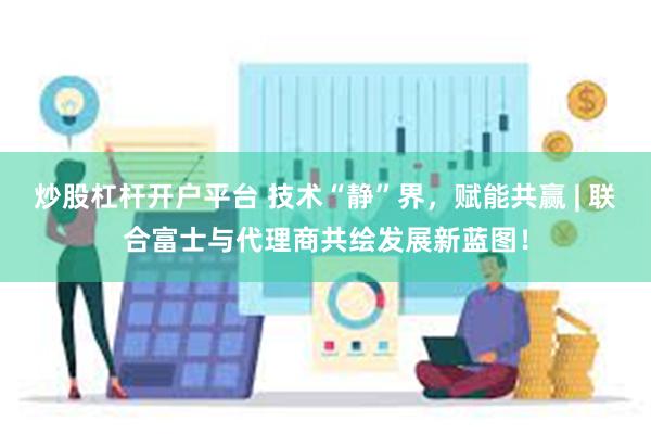 炒股杠杆开户平台 技术“静”界，赋能共赢 | 联合富士与代理商共绘发展新蓝图！