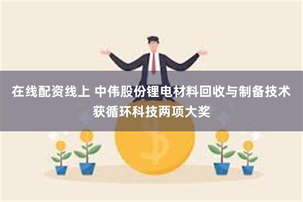 在线配资线上 中伟股份锂电材料回收与制备技术获循环科技两项大奖