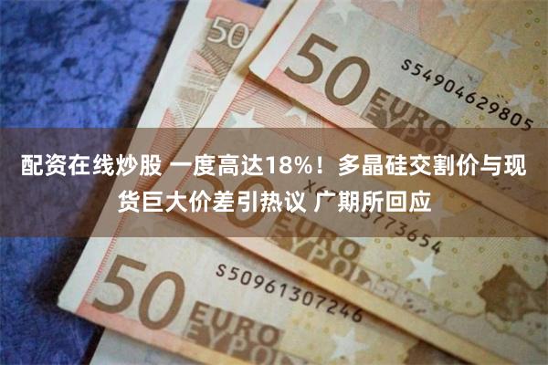 配资在线炒股 一度高达18%！多晶硅交割价与现货巨大价差引热议 广期所回应
