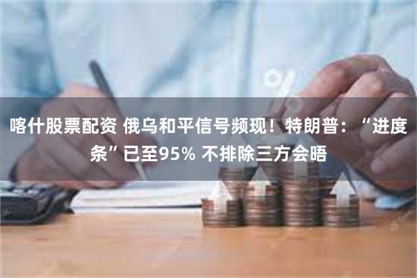 喀什股票配资 俄乌和平信号频现！特朗普：“进度条”已至95% 不排除三方会晤