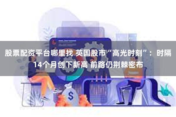 股票配资平台哪里找 英国股市“高光时刻”：时隔14个月创下新高 前路仍荆棘密布